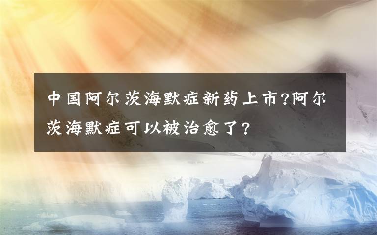 中国阿尔茨海默症新药上市?阿尔茨海默症可以被治愈了?