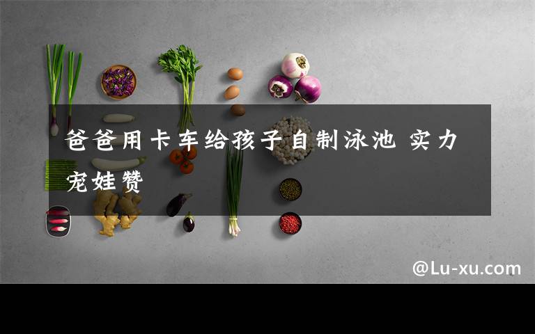 爸爸用卡车给孩子自制泳池 实力宠娃赞