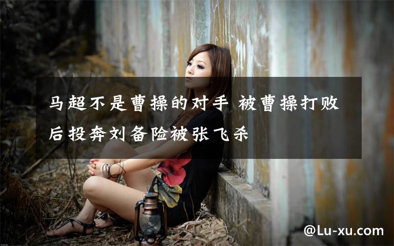 马超不是曹操的对手 被曹操打败后投奔刘备险被张飞杀