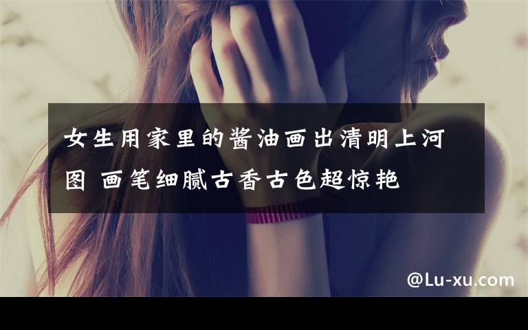 女生用家里的酱油画出清明上河图 画笔细腻古香古色超惊艳