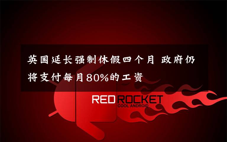 英国延长强制休假四个月 政府仍将支付每月80%的工资