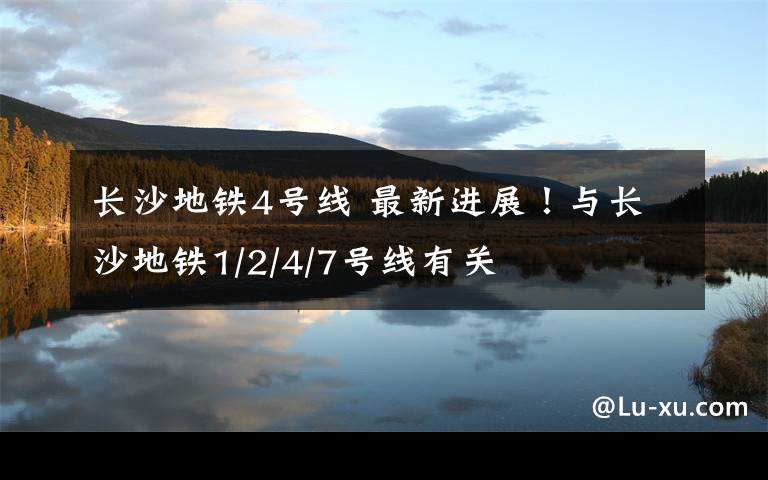 长沙地铁4号线 最新进展!与长沙地铁1/2/4/7号线有关