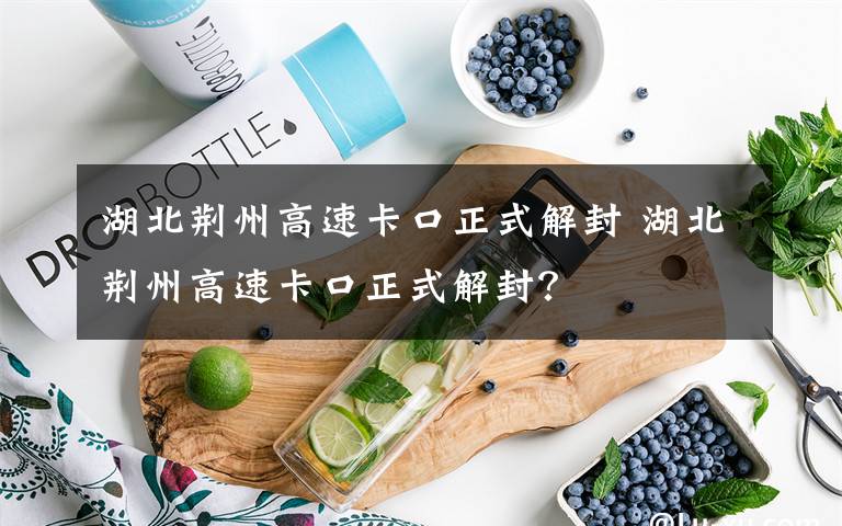 湖北荆州高速卡口正式解封 湖北荆州高速卡口正式解封?