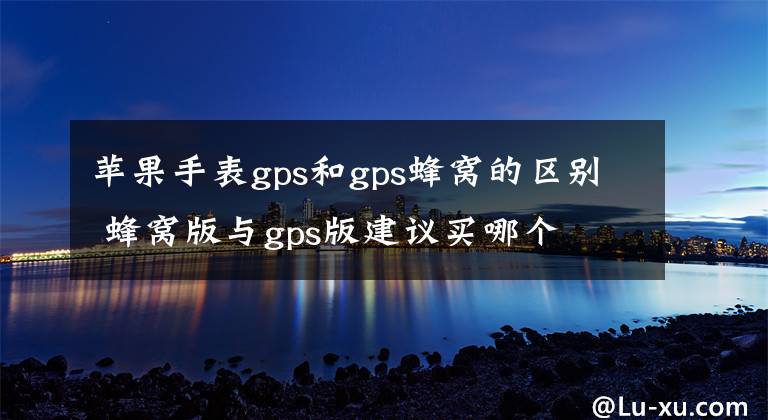 苹果手表gps和gps蜂窝的区别 蜂窝版与gps版建议买哪个