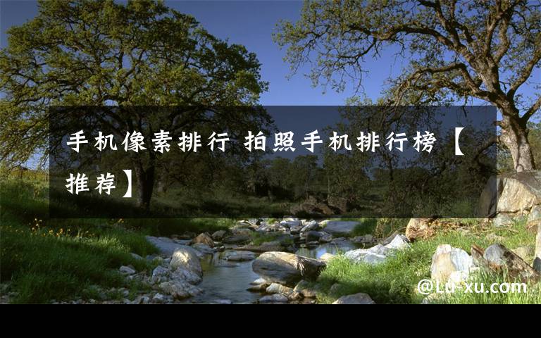 手机像素排行 拍照手机排行榜【推荐】