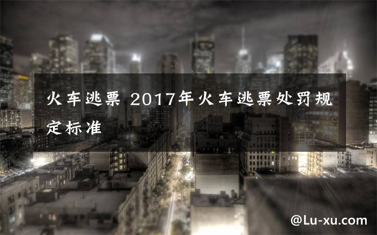 火车逃票 2017年火车逃票处罚规定标准