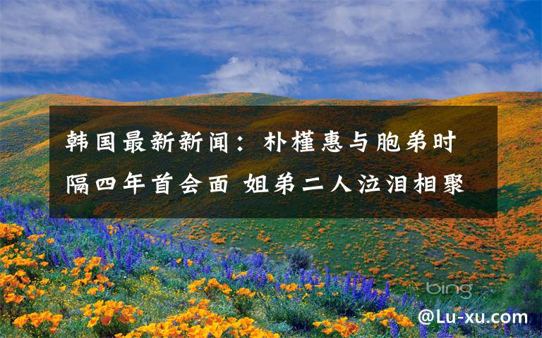 韩国最新新闻:朴槿惠与胞弟时隔四年首会面 姐弟二人泣泪相聚