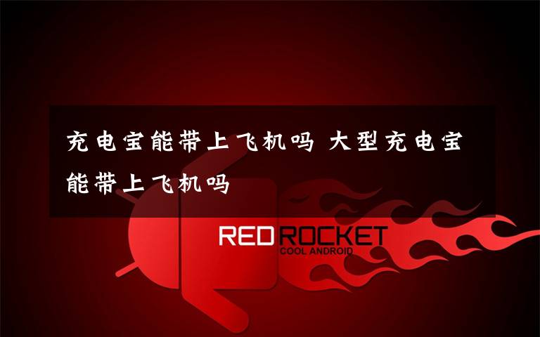 充电宝能带上飞机吗 大型充电宝能带上飞机吗