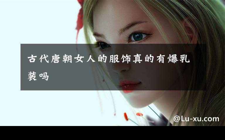 古代唐朝女人的服饰真的有爆乳装吗