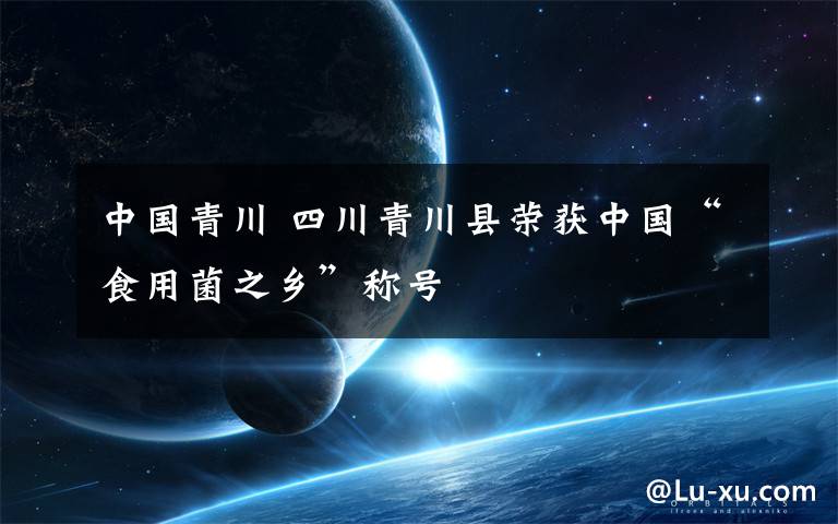 中国青川 四川青川县荣获中国“食用菌之乡”称号