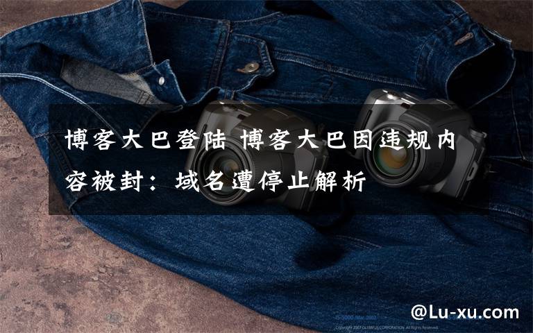 博客大巴登陆 博客大巴因违规内容被封:域名遭停止解析