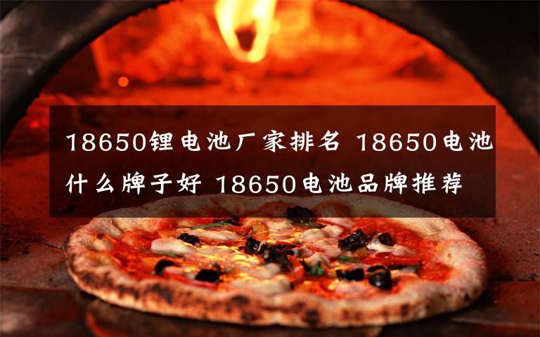 18650锂电池厂家排名 18650电池什么牌子好 18650电池品牌推荐【图文】