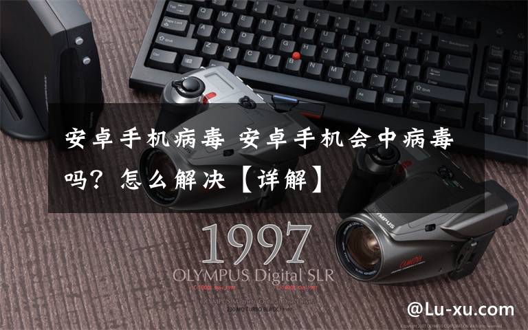 安卓手机病毒 安卓手机会中病毒吗?怎么解决【详解】