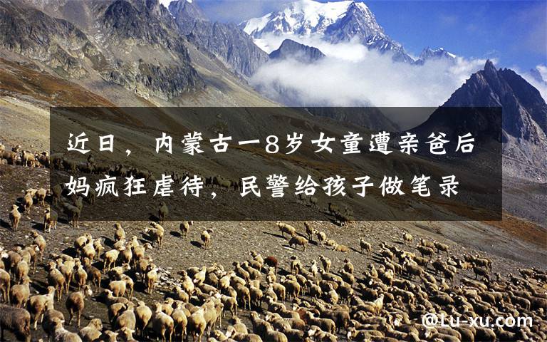 近日,内蒙古一8岁女童遭亲爸后妈疯狂虐待,民警给孩子做笔录时,忍不住大哭