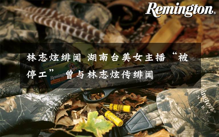 林志炫绯闻 湖南台美女主播“被停工” 曾与林志炫传绯闻