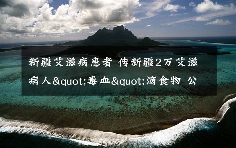 新疆艾滋病患者 传新疆2万艾滋病人"毒血"滴食物 公安厅微博上公告辟谣