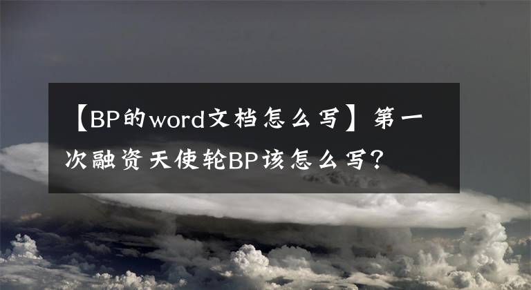 【BP的word文档怎么写】第一次融资天使轮BP该怎么写?