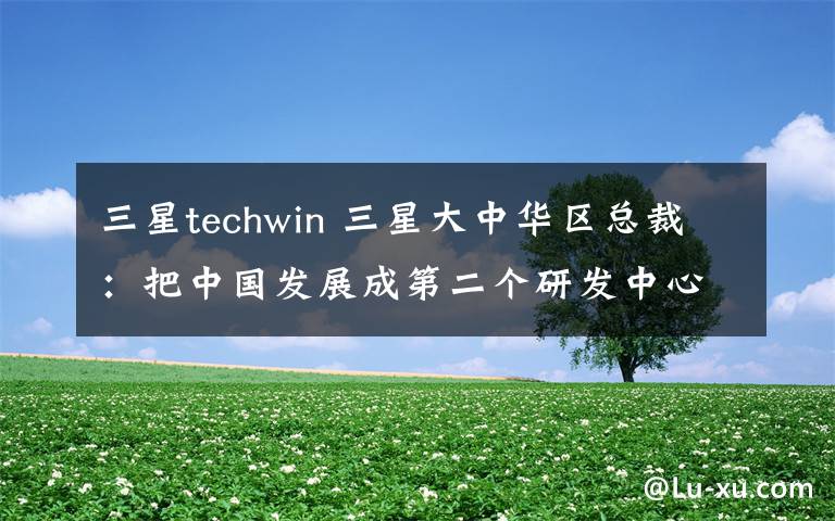 三星techwin 三星大中华区总裁:把中国发展成第二个研发中心
