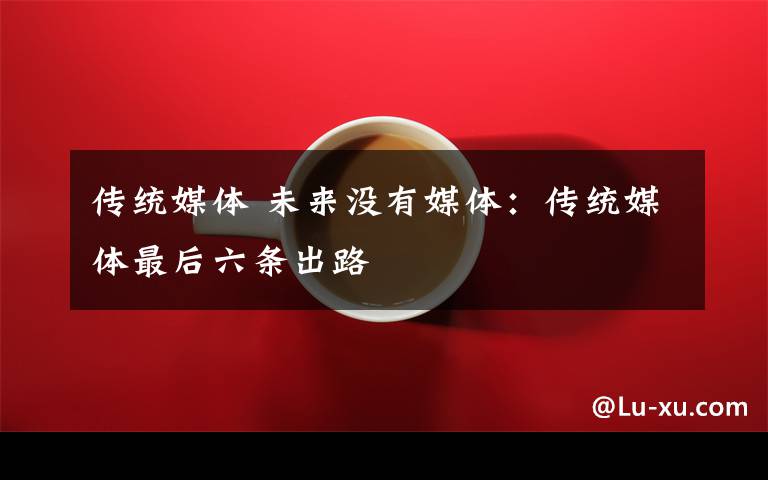 传统媒体 未来没有媒体:传统媒体最后六条出路