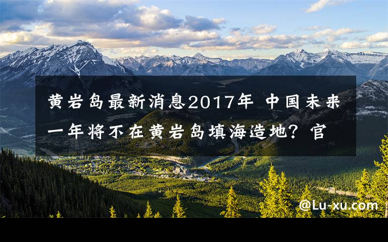 黄岩岛最新消息2017年 中国未来一年将不在黄岩岛填海造地?官方回应