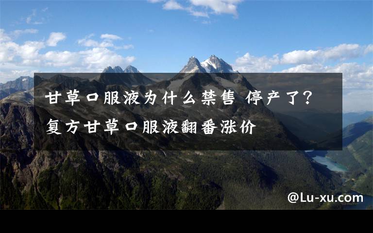 甘草口服液为什么禁售 停产了？复方甘草口服液翻番涨价