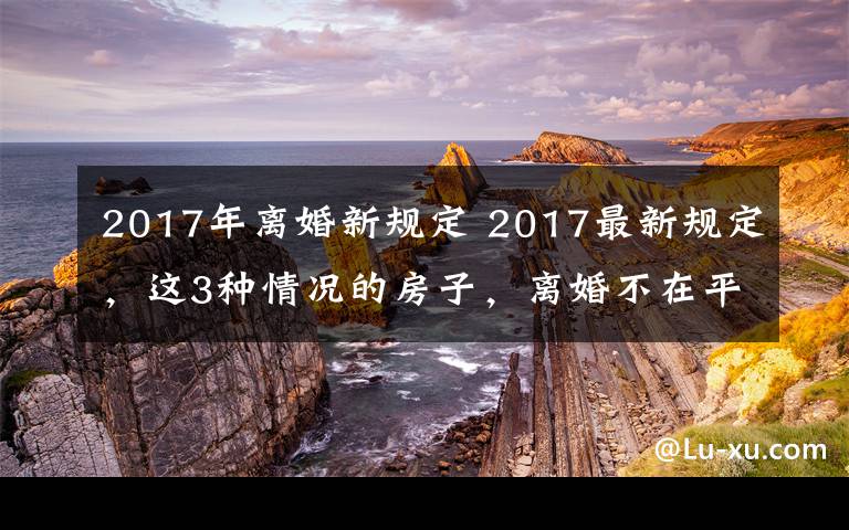 2017年离婚新规定 2017最新规定,这3种情况的房子,离婚不在平分!