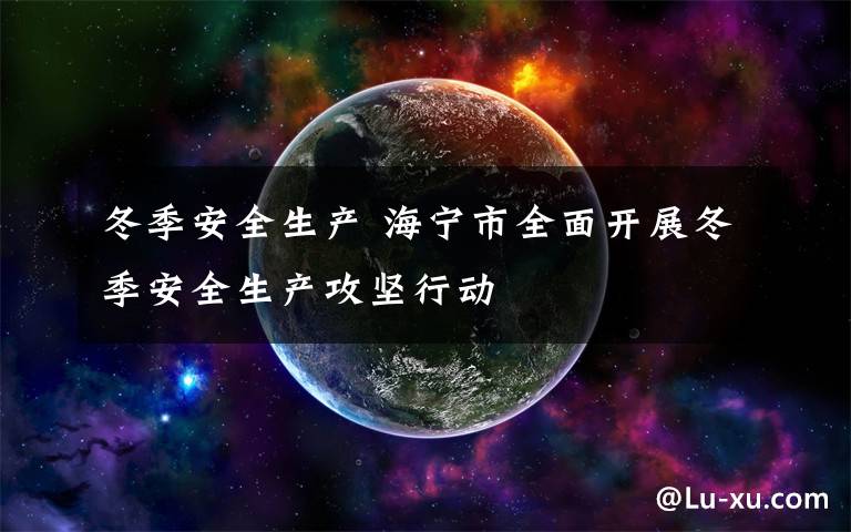 冬季安全生产 海宁市全面开展冬季安全生产攻坚行动