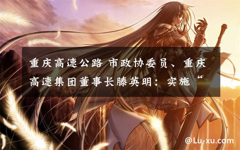 重庆高速公路 市政协委员、重庆高速集团董事长滕英明:实施“高速公路+” 助推重庆高速高质量发展