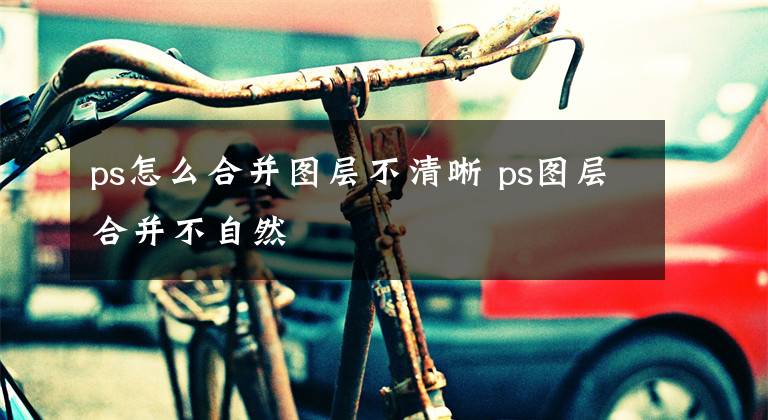 ps怎么合并图层不清晰 ps图层合并不自然