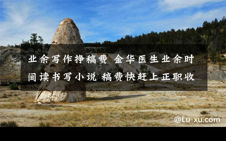 业余写作挣稿费 金华医生业余时间读书写小说 稿费快赶上正职收入