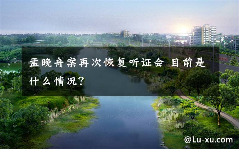 孟晚舟案再次恢复听证会 目前是什么情况？