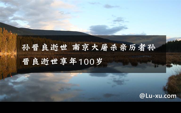 孙晋良逝世 南京大屠杀亲历者孙晋良逝世享年100岁