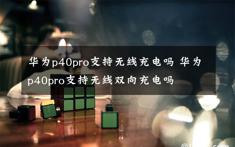 华为p40pro支持无线充电吗 华为p40pro支持无线双向充电吗