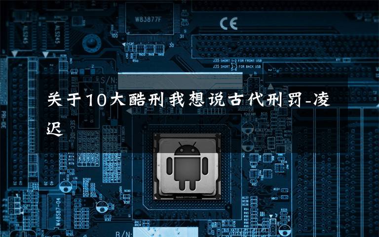 关于10大酷刑我想说古代刑罚-凌迟