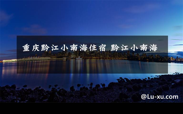 重庆黔江小南海住宿 黔江小南海