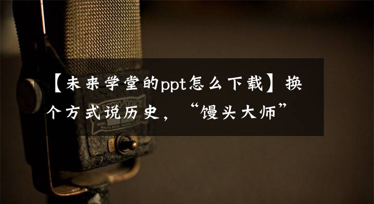 【未来学堂的ppt怎么下载】换个方式说历史,“馒头大师”张英将进入江北新区未来学堂。