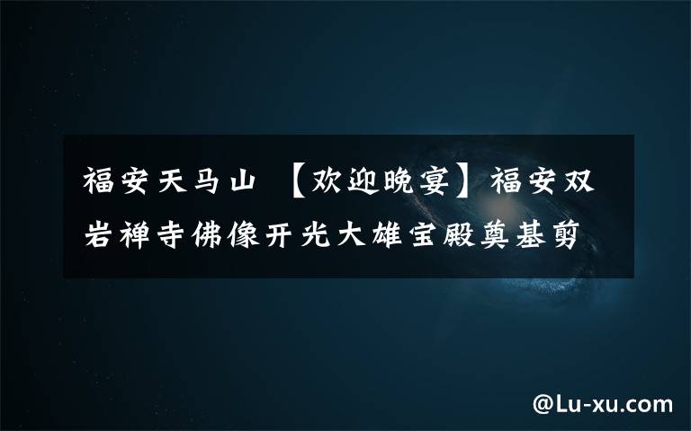 福安天马山 【欢迎晚宴】福安双岩禅寺佛像开光大雄宝殿奠基剪彩暨心静法师晋院升座庆典
