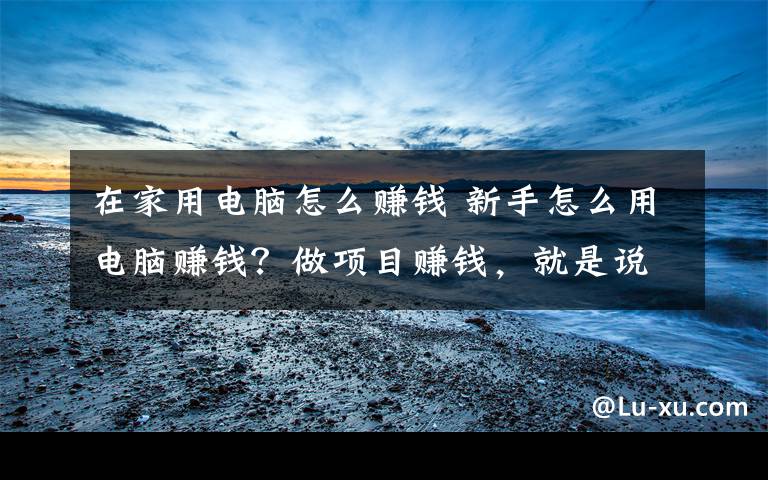 在家用电脑怎么赚钱 新手怎么用电脑赚钱?做项目赚钱,就是说干就干!