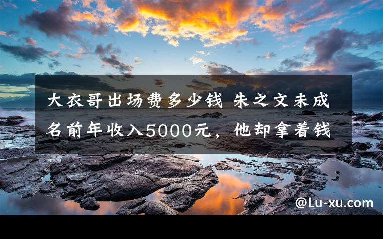 大衣哥出场费多少钱 朱之文未成名前年收入5000元,他却拿着钱做了这件事