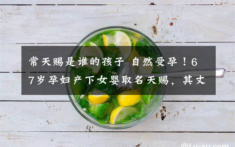 常天赐是谁的孩子 自然受孕!67岁孕妇产下女婴取名天赐,其丈夫:不在意子女看法