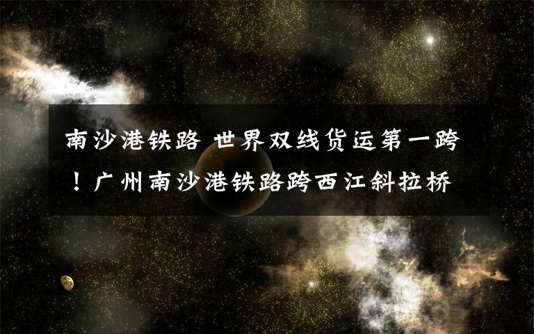 南沙港铁路 世界双线货运第一跨!广州南沙港铁路跨西江斜拉桥成功合龙