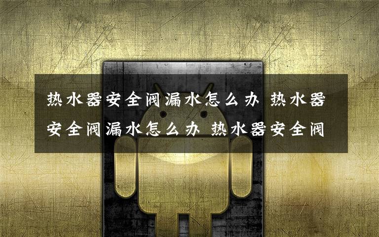 热水器安全阀漏水怎么办 热水器安全阀漏水怎么办 热水器安全阀漏水解决办法【详解】