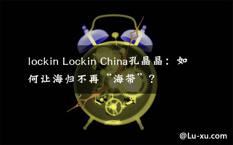 lockin Lockin China孔晶晶:如何让海归不再“海带”?