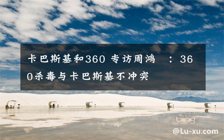 卡巴斯基和360 专访周鸿祎:360杀毒与卡巴斯基不冲突