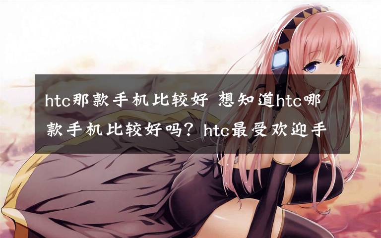 htc那款手机比较好 想知道htc哪款手机比较好吗？htc最受欢迎手机推荐