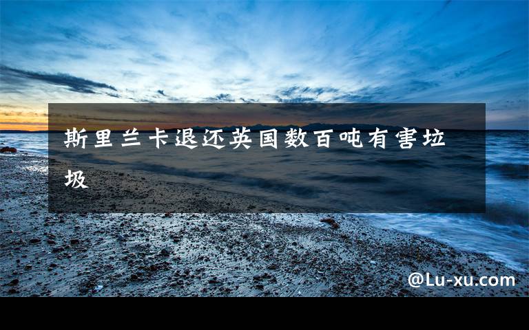 斯里兰卡退还英国数百吨有害垃圾