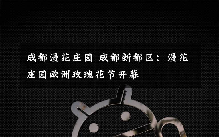 成都漫花庄园 成都新都区:漫花庄园欧洲玫瑰花节开幕