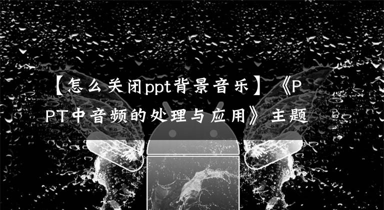 【怎么关闭ppt背景音乐】《PPT中音频的处理与应用》主题微型课程(3)