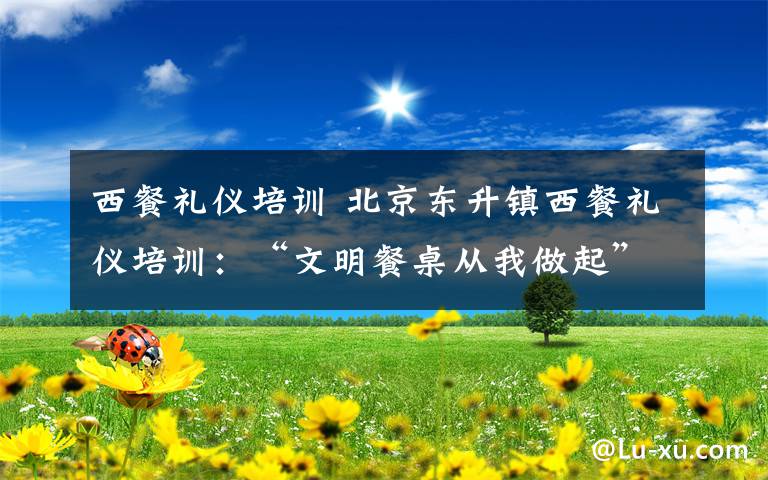 西餐礼仪培训 北京东升镇西餐礼仪培训:“文明餐桌从我做起” 吃出专业和优雅