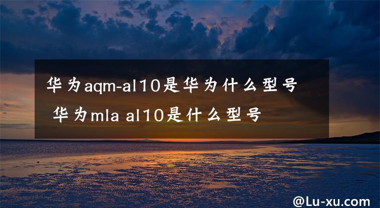 华为aqm-al10是华为什么型号 华为mla al10是什么型号